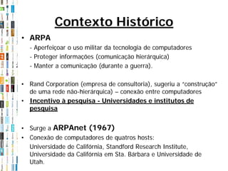Contexto Histórico
• ARPA
  - Aperfeiçoar o uso militar da tecnologia de computadores
  - Proteger informações (comunicação hierárquica)
  - Manter a comunicação (durante a guerra).

• Rand Corporation (empresa de consultoria), sugeriu a “construção”
  de uma rede não-hierárquica) – conexão entre computadores
• Incentivo à pesquisa - Universidades e institutos de
  pesquisa


• Surge a ARPAnet (1967)
• Conexão de computadores de quatros hosts:
  Universidade de Califórnia, Standford Research Institute,
  Universidade da Califórnia em Sta. Bárbara e Universidade de
  Utah.
 