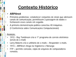 Contexto Histórico
• ARPAnet
• Primeiros problemas: estabelecer conjuntos de sinais que abrissem
  canais de comunicação, permitissem a passagem de dados e
  fechassem esses canais em seguida.
• A primeira demonstração pública conectou 40 máquinas.
  (I Conferência sobre Comunicações Computacionais)

Avanços:
• 1972 - Ray Tomlinson cria o 1º programa de correio eletrônico
  (envio de e-mail)
• Larry Roberts cria o utilitário de e-mails – Responder e-mails.
• 1973 – ARPAnet chega na Inglaterra e Noruega
• FTP – permite conexão, cópia de arquivos de computadores
  remotos.
 