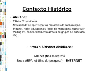 Contexto Histórico
• ARPAnet
• 1974 – 62 servidores
  Necessidade de aperfeiçoar os protocolos de comunicação.
• Intranet, redes educacionais (troca de mensagens, subscrever
  mailing list, compartilhamento através de grupos de discussão,
  etc).



              • 1983 a ARPAnet dividiu-se:

                MILnet (fins militares)
      Nova ARPAnet (fins de pesquisa) - INTERNET
 