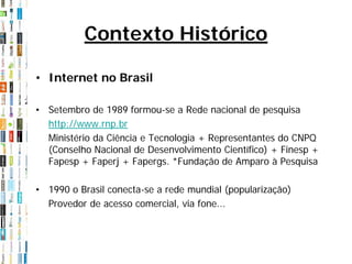 Contexto Histórico

• Internet no Brasil

• Setembro de 1989 formou-se a Rede nacional de pesquisa
  http://www.rnp.br
  Ministério da Ciência e Tecnologia + Representantes do CNPQ
  (Conselho Nacional de Desenvolvimento Científico) + Finesp +
  Fapesp + Faperj + Fapergs. *Fundação de Amparo à Pesquisa

• 1990 o Brasil conecta-se a rede mundial (popularização)
  Provedor de acesso comercial, via fone...
 