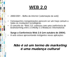 WEB 2.0
• 2000/2001 - Bolha da internet (valorização da web)

• Consequentes reorganizações parecem ser um traço comum a
  todas as revoluções tecnológicas.
• O conceito de “Web 2.0” começou com uma conferência de
  brainstorming entre a O’Reilly e a MediaLive International.

  Surge a Conferência Web 2.0 (em outubro de 2004).
• A web estava apresentando instigantes novas aplicações



      Não é só um termo de marketing
          é uma mudança cultural
 