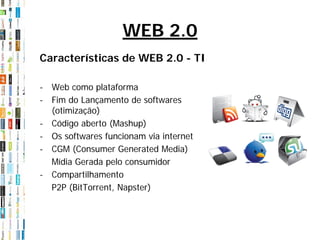 WEB 2.0
Características de WEB 2.0 - TI

- Web como plataforma
- Fim do Lançamento de softwares
  (otimização)
- Código aberto (Mashup)
- Os softwares funcionam via internet
- CGM (Consumer Generated Media)
  Mídia Gerada pelo consumidor
- Compartilhamento
  P2P (BitTorrent, Napster)
 