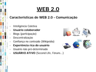 WEB 2.0
Características de WEB 2.0 - Comunicação

-   Inteligência Coletiva
-   Usuário colaborador
-   Blogs (participação)
-   Descentralização
-   Confiança no conteúdo (Wikipédia)
-   Experiência rica do usuário
-   Usuário não pré-determinado
-   USUÁRIO ATIVO (Second Life, Fóruns...)
 