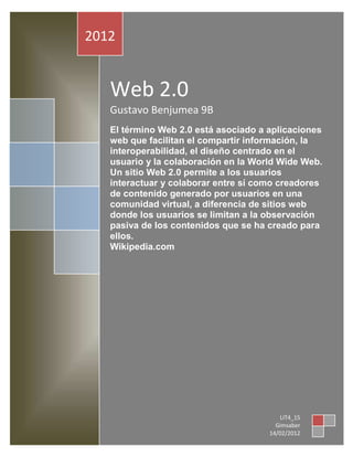 2012


   Web 2.0
   Gustavo Benjumea 9B
   El término Web 2.0 está asociado a aplicaciones
   web que facilitan el compartir información, la
   interoperabilidad, el diseño centrado en el
   usuario y la colaboración en la World Wide Web.
   Un sitio Web 2.0 permite a los usuarios
   interactuar y colaborar entre sí como creadores
   de contenido generado por usuarios en una
   comunidad virtual, a diferencia de sitios web
   donde los usuarios se limitan a la observación
   pasiva de los contenidos que se ha creado para
   ellos.
   Wikipedia.com




                                          LIT4_15
                                        Gimsaber
                                      14/02/2012
 