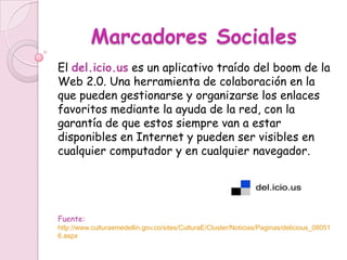 Marcadores Sociales
El del.icio.us es un aplicativo traído del boom de la
Web 2.0. Una herramienta de colaboración en la
que pueden gestionarse y organizarse los enlaces
favoritos mediante la ayuda de la red, con la
garantía de que estos siempre van a estar
disponibles en Internet y pueden ser visibles en
cualquier computador y en cualquier navegador.




Fuente:
http://www.culturaemedellin.gov.co/sites/CulturaE/Cluster/Noticias/Paginas/delicious_08051
6.aspx
 