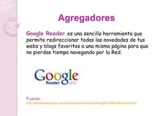 Agregadores
Google Reader es una sencilla herramienta que
permite redireccionar todas las novedades de tus
webs y blogs favoritos a una misma página para que
no pierdas tiempo navegando por la Red.




Fuente:
http://bibliotecabiologia.usal.es/tutoriales/tutorial%20Google%20Reader/index.html
 