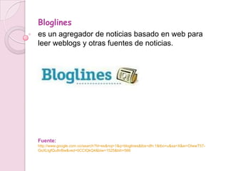 Bloglines
es un agregador de noticias basado en web para
leer weblogs y otras fuentes de noticias.




Fuente:
http://www.google.com.co/search?hl=es&noj=1&q=bloglines&tbs=dfn:1&tbo=u&sa=X&ei=OIwwT57-
GsXLtgfQu8irBw&ved=0CCIQkQ4&biw=1525&bih=566
 