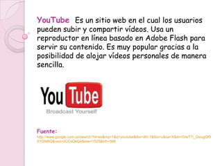 YouTube Es un sitio web en el cual los usuarios
pueden subir y compartir vídeos. Usa un
reproductor en línea basado en Adobe Flash para
servir su contenido. Es muy popular gracias a la
posibilidad de alojar vídeos personales de manera
sencilla.




Fuente:
http://www.google.com.co/search?hl=es&noj=1&q=youtube&tbs=dfn:1&tbo=u&sa=X&ei=I5IwT7i_GsiugQf9
5YGNBQ&ved=0CCsQkQ4&biw=1525&bih=566
 