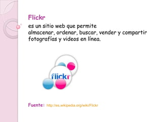 Flickr
es un sitio web que permite
almacenar, ordenar, buscar, vender y compartir
fotografías y videos en línea.




Fuente:   http://es.wikipedia.org/wiki/Flickr
 