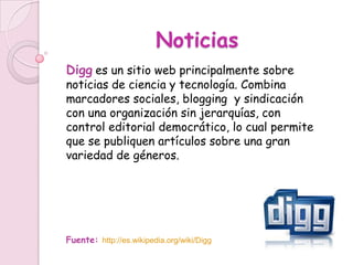 Noticias
Digg es un sitio web principalmente sobre
noticias de ciencia y tecnología. Combina
marcadores sociales, blogging y sindicación
con una organización sin jerarquías, con
control editorial democrático, lo cual permite
que se publiquen artículos sobre una gran
variedad de géneros.




Fuente: http://es.wikipedia.org/wiki/Digg
 
