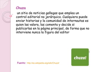 Chuza
 un sitio de noticias gallegas que emplea un
control editorial no jerárquico. Cualquiera puede
enviar historias y la comunidad de internautas es
quien las valora, las comenta y decide si
publicarlas en la página principal, de forma que no
interviene nunca la figura del editor




Fuente: http://es.wikipedia.org/wiki/Chuza!
 