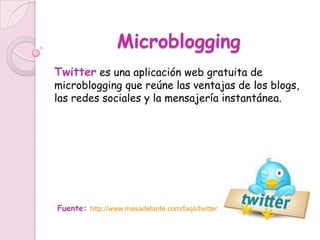 Microblogging
Twitter es una aplicación web gratuita de
microblogging que reúne las ventajas de los blogs,
las redes sociales y la mensajería instantánea.




Fuente: http://www.masadelante.com/faqs/twitter
 