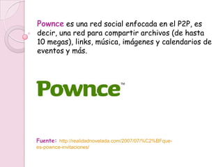 Pownce es una red social enfocada en el P2P, es
decir, una red para compartir archivos (de hasta
10 megas), links, música, imágenes y calendarios de
eventos y más.




Fuente: http://realidadnovelada.com/2007/07/%C2%BFque-
es-pownce-invitaciones/
 