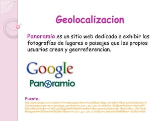 Geolocalizacion
 Panoramio es un sitio web dedicado a exhibir las
 fotografías de lugares o paisajes que los propios
 usuarios crean y georreferencian.




Fuente:
http://www.google.com.co/search?hl=es&sugexp=lttmo,n%3D60&cp=9&gs_id=3b&xhr=t&q=que%20es%20un%
20pownce&pq=que+es+pownce&gs_upl=&bav=on.2,or.r_gc.r_pw.,cf.osb&biw=1525&bih=566&um=1&ie=UTF-
8&sa=N&tab=iw&ei=o7AwT4a2IIXlggfHyKDHBQ#hl=es&sa=X&q=panoramio&tbs=dfn:1&tbo=u&ei=_rAwT4eXL
Mvhggeavfm4BQ&ved=0CB0QkQ4&bav=on.2,or.r_gc.r_pw.,cf.osb&fp=dc38dbeef55946ff&biw=1525&bih=566
 