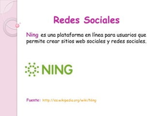 Redes Sociales
Ning es una plataforma en línea para usuarios que
permite crear sitios web sociales y redes sociales.




Fuente: http://es.wikipedia.org/wiki/Ning
 