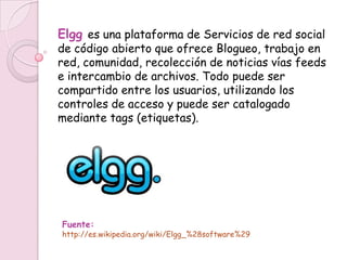 Elgg es una plataforma de Servicios de red social
de código abierto que ofrece Blogueo, trabajo en
red, comunidad, recolección de noticias vías feeds
e intercambio de archivos. Todo puede ser
compartido entre los usuarios, utilizando los
controles de acceso y puede ser catalogado
mediante tags (etiquetas).




Fuente:
http://es.wikipedia.org/wiki/Elgg_%28software%29
 