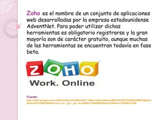 Zoho es el nombre de un conjunto de aplicaciones
web desarrolladas por la empresa estadounidense
AdventNet. Para poder utilizar dichas
herramientas es obligatorio registrarse y la gran
mayoría son de carácter gratuito, aunque muchas
de las herramientas se encuentran todavía en fase
beta.




Fuente:
http://www.google.com.co/#hl=es&q=zoho&tbs=dfn:1&tbo=u&sa=X&ei=wWIwT4mXHITb0QGEwMztCg&sqi=
2&ved=0CCAQkQ4&bav=on.2,or.r_gc.r_pw.,cf.osb&fp=1b9db66394edc22d&biw=1525&bih=566
 