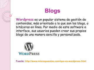 Blogs
Wordpress es un popular sistema de gestión de
contenidos, más orientado a lo que son los blogs, o
bitácoras en línea. Por medio de este software e
interface, sus usuarios pueden crear sus propios
blogs de una manera sencilla y personalizada.




Fuente: http://www.misrespuestas.com/que-es-wordpress.html
 