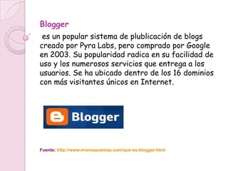 Blogger
 es un popular sistema de plublicación de blogs
creado por Pyra Labs, pero comprado por Google
en 2003. Su popularidad radica en su facilidad de
uso y los numerosos servicios que entrega a los
usuarios. Se ha ubicado dentro de los 16 dominios
con más visitantes únicos en Internet.




Fuente: http://www.misrespuestas.com/que-es-blogger.html
 