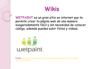 Wikis
WETPAINT es un gran sitio en internet que te
permite crear tu página web de una manera
exageradamente fácil y sin necesidad de conocer
código, además puedes subir fotos y videos.




Fuente: http://es.shvoong.com/internet-and-technologies/websites/1876216-wetpaint-
com/#ixzz1leOJ52uj
 