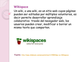 Wikispace
Un wiki, o una wiki, es un sitio web cuyas páginas
pueden ser editadas por múltiples voluntarios, es
decir permite desarrollar aprendizaje
colaborativo través del navegador web, los
usuarios pueden crear, modificar o borrar un
mismo texto que comparten.




Fuente:   http://www.slideboom.com/presentations/117005/Que-es-Wikispaces
 