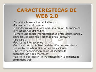 CARACTERISTICAS DE
        WEB 2.0
•Simplifica la usabilidad del sitio web
•Ahorra tiempo al usuario
•Estandariza los lenguajes para una mejor utilización de
la re-utilización del código.
•Permite una mejor interoperabilidad entre aplicaciones y
entre las aplicaciones y las máquinas (software-
hardware).
•Facilita las interacciones
•Facilita el reconocimiento o detección de carencias o
nuevas formas de utilización de aplicaciones.
•Facilita la convergencia entre los medios de
comunicación y los contenidos.
•Facilita la publicación, la investigación y la consulta de
contenidos web.
 
