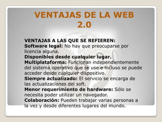 VENTAJAS DE LA WEB
           2.0
VENTAJAS A LAS QUE SE REFIEREN:
Software legal: No hay que preocuparse por
licencia alguna.
Disponibles desde cualquier lugar.
Multiplataforma: Funcionan independientemente
del sistema operativo que se use e incluso se puede
acceder desde cualquier dispositivo.
Siempre actualizado: El servicio se encarga de
las actualizaciones del soft.
Menor requerimiento de hardware: Sólo se
necesita poder utilizar un navegador.
Colaboración: Pueden trabajar varias personas a
la vez y desde diferentes lugares del mundo.
 