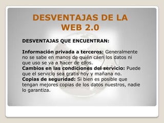 DESVENTAJAS DE LA
         WEB 2.0
DESVENTAJAS QUE ENCUENTRAN:

Información privada a terceros: Generalmente
no se sabe en manos de quién caen los datos ni
que uso se va a hacer de ellos.
Cambios en las condiciones del servicio: Puede
que el servicio sea gratis hoy y mañana no.
Copias de seguridad: Si bien es posible que
tengan mejores copias de los datos nuestros, nadie
lo garantiza.
 