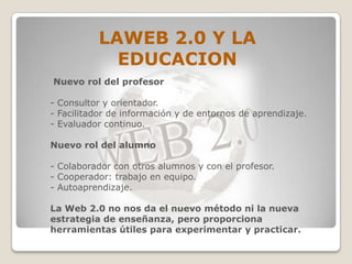 LAWEB 2.0 Y LA
            EDUCACION
Nuevo rol del profesor

- Consultor y orientador.
- Facilitador de información y de entornos de aprendizaje.
- Evaluador continuo.

Nuevo rol del alumno

- Colaborador con otros alumnos y con el profesor.
- Cooperador: trabajo en equipo.
- Autoaprendizaje.

La Web 2.0 no nos da el nuevo método ni la nueva
estrategia de enseñanza, pero proporciona
herramientas útiles para experimentar y practicar.
 