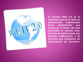 El término Web 2.0 es la
transición que se ha dado de
aplicaciones    tradicionales
hacia    aplicaciones    que
funcionan a través del web
enfocadas al usuario final.
Se trata de aplicaciones que
generen colaboración y de
servicios que remplacen las
aplicaciones de escritorio.
 