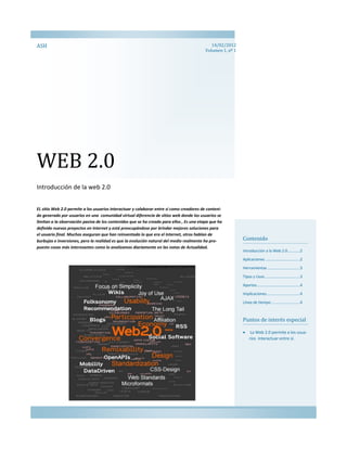 ASH                                                                                          14/02/2012
                                                                                          Volumen 1, nº 1




WEB 2.0
Introducción de la web 2.0


EL sitio Web 2.0 permite a los usuarios interactuar y colaborar entre sí como creadores de conteni-
do generado por usuarios en una comunidad virtual diferencia de sitios web donde los usuarios se
limitan a la observación pasiva de los contenidos que se ha creado para ellos , Es una etapa que ha
definido nuevos proyectos en Internet y está preocupándose por brindar mejores soluciones para
el usuario final. Muchos aseguran que han reinventado lo que era el Internet, otros hablan de
burbujas e inversiones, pero la realidad es que la evolución natural del medio realmente ha pro-            Contenido
puesto cosas más interesantes como lo analizamos diariamente en las notas de Actualidad.
                                                                                                            Introducción a la Web 2.0 ...........2

                                                                                                            Aplicaciones ................................2

                                                                                                            Herramientas ..............................3

                                                                                                            Tipos y Usos ................................3

                                                                                                            Aportes........................................4
                                                                                                            Implicaciones ..............................4

                                                                                                            Línea de tiempo ..........................4



                                                                                                            Puntos de interés especial

                                                                                                                La Web 2.0 permite a los usua-
                                                                                                                rios interactuar entre sí.
 