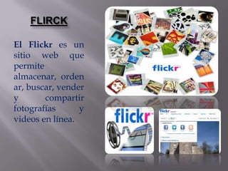 FLIRCK

El Flickr es un
sitio web que
permite
almacenar, orden
ar, buscar, vender
y       compartir
fotografías      y
videos en línea.
 