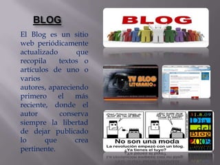 BLOG
El Blog es un sitio
web periódicamente
actualizado      que
recopila    textos o
artículos de uno o
varios
autores, apareciendo
primero     el   más
reciente, donde el
autor       conserva
siempre la libertad
de dejar publicado
lo      que      crea
pertinente.
 