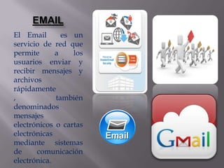 EMAIL
El Email       es un
servicio de red que
permite      a    los
usuarios enviar y
recibir mensajes y
archivos
rápidamente
,            también
denominados
mensajes
electrónicos o cartas
electrónicas
mediante sistemas
de     comunicación
electrónica.
 