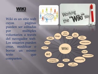 WIKI

Wiki es un sitio web
cuyas        páginas
pueden ser editadas
por        múltiples
voluntarios a través
del navegador web.
Los usuarios pueden
crear, modificar o
borrar un mismo
texto            que
comparten.
 
