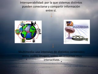 Interoperabilidad: por la que sistemas distintos
   pueden conectarse y compartir información
                     entre sí.




Multimedia: uso intensivo de distintos contenidos:
 texto, audio, imagen, video, en entornos muy
                  interactivos.
 