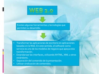 Existen algunas herramientas y tecnologías que
   permiten su desarrollo:




• Transformar las aplicaciones de escritorio en aplicaciones
  basadas en la Web. En este sentido, el software como
  servicio es uno de los modelos de negocio que apoya esta
  transformación.
• Estandarizar las interfaces, utilizando XHTML, XML u otros
  estándares.
• Separación del contenido de la presentación.
• Utilizar sindicación de contenidos.
 