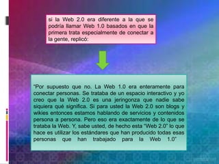 si la Web 2.0 era diferente a la que se
      podría llamar Web 1.0 basados en que la
      primera trata especialmente de conectar a
      la gente, replicó:




“Por supuesto que no. La Web 1.0 era enteramente para
conectar personas. Se trataba de un espacio interactivo y yo
creo que la Web 2.0 es una jeringonza que nadie sabe
siquiera qué significa. Si para usted la Web 2.0 son blogs y
wikies entonces estamos hablando de servicios y contenidos
persona a persona. Pero eso era exactamente de lo que se
trataba la Web. Y, sabe usted, de hecho esta “Web 2.0” lo que
hace es utilizar los estándares que han producido todas esas
personas que han trabajado para la Web 1.0”
 