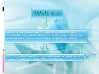 Web 2.0, se observaron en 1995 con la aparición de Classmates.com –
considerada la primera red social de la web-, un sitio que pretendía que las
personas pudieran contactarse con antiguos compañeros del colegio.




la Web 2.0 y el fenómeno de las redes sociales, con el surgimiento en 2003
de sitios como Friendster, Soflow, Wikipedia o MySpace
 