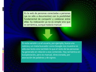Es la web de personas conectadas a personas
  (ya no sólo a documentos) con la posibilidad
  fundamental de compartir y colaborar entre
  ellas. Su indexación ya no es simple sino que
  es semántica, aunque todavía manual.




En esta versión 2.0 el usuario, por ejemplo, busca una
noticia y un meta buscador como Google nos muestra no
sólo ese texto sino también lo que el resto de las personas
ha generado en relación a ese contenido. Hay semántica en
la exploración, pero es manual, direccionada, por
asociación de palabras y de signos.
 
