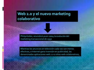 Web 2.0 y el nuevo marketing
colaborativo



 Philip Kotler, reivindicó ya en 2004 la evolución del
 marketing transaccional de 1950



 Mientras los anuncios en televisión cada vez son menos
 efectivos, e Internet gana inversión en publicidad, las
 denominadas aplicaciones web 2.0 o sitios web colaborativos,
 