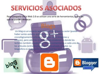 Para compartir en la Web 2.0 se utilizan una serie de herramientas, entre las
que se pueden destacar:


                                  Blogs
        Un blog es un espacio web personal en el que su autor (puede
       haber varios autores autorizados) puede escribir
       cronológicamente artículos, noticias...(con imágenes y
       enlaces), pero además es un espacio colaborativo donde los
       lectores también pueden escribir sus comentarios a cada uno de
       los artículos (entradas/post) que ha realizado el autor. La
       blogosfera es el conjunto de blogs que hay en internet.




                                                                                Siguiente
 