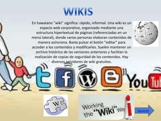 En hawaiano "wiki" significa: rápido, informal. Una wiki es un
     espacio web corporativo, organizado mediante una
   estructura hipertextual de páginas (referenciadas en un
menú lateral), donde varias personas elaboran contenidos de
    manera asíncrona. Basta pulsar el botón "editar" para
acceder a los contenidos y modificarlos. Suelen mantener un
   archivo histórico de las versiones anteriores y facilitan la
  realización de copias de seguridad de los contenidos. Hay
             diversos servidores de wiki gratuitos.




                                                                  Siguiente
 