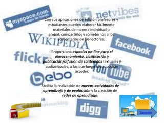 Con sus aplicaciones de edición profesores y
   estudiantes pueden elaborar fácilmente
      materiales de manera individual o
   grupal, compartirlos y someternos a los
         comentarios de los lectores.

     Proporciona espacios on-line para el
       almacenamiento, clasificación y
publicación/difusión de contenidos textuales y
 audiovisuales, a los que luego todos podrán
                    acceder.


Facilita la realización de nuevas actividades de
 aprendizaje y de evaluación y la creación de
              redes de aprendizaje.



                                                   Siguiente
 