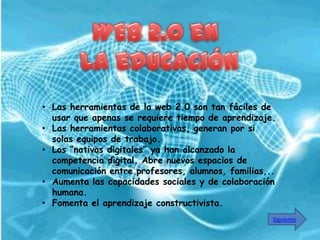 • Las herramientas de la web 2.0 son tan fáciles de
  usar que apenas se requiere tiempo de aprendizaje.
• Las herramientas colaborativas, generan por si
  solas equipos de trabajo.
• Los “nativos digitales” ya han alcanzado la
  competencia digital. Abre nuevos espacios de
  comunicación entre profesores, alumnos, familias,..
• Aumenta las capacidades sociales y de colaboración
  humana.
• Fomenta el aprendizaje constructivista.
                                                    Siguiente
 
