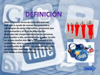 Web 2.0 es una forma de entender Internet
que, con la ayuda de nuevas herramientas y
tecnologías de corte informático, promueve que
la organización y el flujo de información
dependan del comportamiento de las personas
que acceden a ella, permitiéndose a estas no sólo
un acceso mucho más fácil y centralizado a los
contenidos, sino su propia participación tanto en
la clasificación de los mismos como en su propia
construcción, mediante herramientas cada vez
más fáciles e intuitivas de usar.




                                                    Siguiente
 