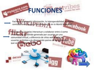 Facilitar el compartir información, la interoperabilidad, el diseño
 centrado en el usuario y la colaboración en la World Wide Web


Permite a los usuarios interactuar y colaborar entre sí como
creadores de contenido generado por usuarios en una
comunidad virtual, a diferencia de sitios web donde los
usuarios se limitan a la observación pasiva de los contenidos
que se ha creado para ellos.




                                                                       Siguiente
 