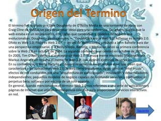 El término fue acuñado por Dale Dougherty de O'Reilly Media en una tormenta de ideas con
Craig Cline de MediaLive para desarrollar ideas para una conferencia. Dougherty sugirió que la
web estaba en un renacimiento, con reglas que cambiaban y modelos de negocio que
evolucionaban. Dougherty puso ejemplos — "DoubleClick era la Web 1.0; AdSense es la Web 2.0.
Ofoto es Web 1.0; Flickr es Web 2.0." — en vez de definiciones, y reclutó a John Battelle para dar
una perspectiva empresarial, y O'Reilly Media, Battelle, y MediaLive lanzó su primera conferencia
sobre la Web 2.0 en octubre de 2004. La segunda conferencia se celebró en octubre de 2005.
En 2005, Tim O'Reilly definió el concepto de Web 2.0. El mapa meme mostrado (elaborado por
Markus Angermeier) resume el meme de Web 2.0, con algunos ejemplos de servicios.
En su conferencia, O'Reilly, Battelle y Edouard resumieron los principios clave que creen que
caracterizan a las aplicaciones web 2.0: la web como plataforma; datos como el "Intel Inside";
efectos de red conducidos por una "arquitectura de participación"; innovación y desarrolladores
independientes; pequeños modelos de negocio capaces de redifundir servicios y contenidos; el
perpetuo beta; software por encima de un solo aparato.
En general, cuando mencionamos el término Web 2.0 nos referimos a una serie de aplicaciones y
páginas de Internet que utilizan la inteligencia colectiva para proporcionar servicios interactivos
en red.



                                                                                          Siguiente
 