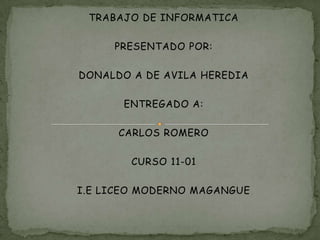 TRABAJO DE INFORMATICA

     PRESENTADO POR:

DONALDO A DE AVILA HEREDIA

       ENTREGADO A:

      CARLOS ROMERO

        CURSO 11-01

I.E LICEO MODERNO MAGANGUE
 