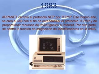 1983
ARPANET cambió el protocolo NCP por TCP/IP. Ese mismo año,
se creó el IAB con el fin de estandarizar el protocolo TCP/IP y de
proporcionar recursos de investigación a Internet. Por otra parte,
se centró la función de asignación de identificadores en la IANA.
 